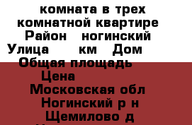 комната в трех комнатной квартире › Район ­ ногинский › Улица ­ 30 км › Дом ­ 12 › Общая площадь ­ 75 › Цена ­ 1 100 000 - Московская обл., Ногинский р-н, Щемилово д. Недвижимость » Квартиры продажа   . Московская обл.